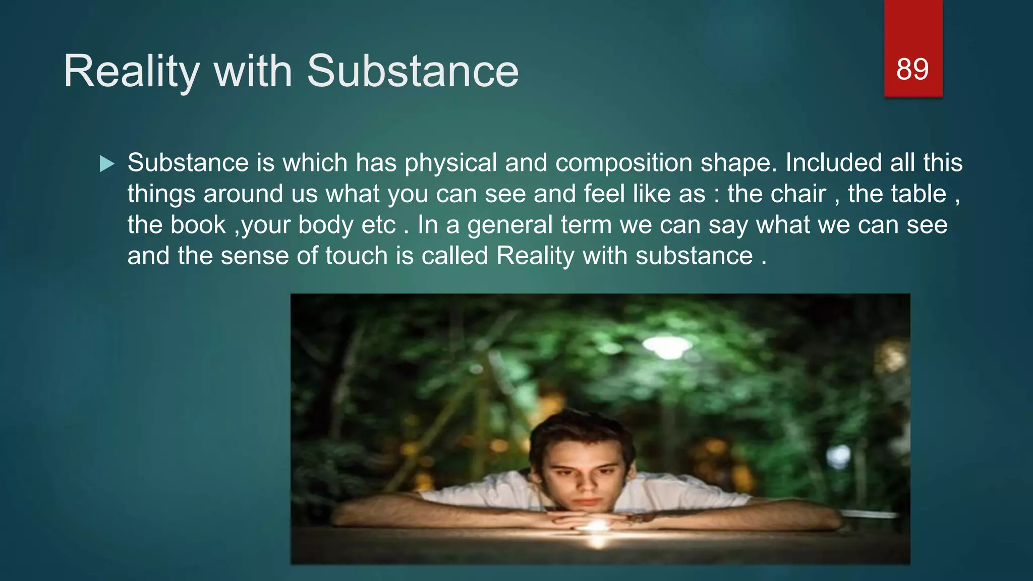 Reality with Substance
 Substance is which has physical and composition shape. Included all this
things around us what you can see and feel like as : the chair , the table ,
the book ,your body etc . In a general term we can say what we can see
and the sense of touch is called Reality with substance .
89
 