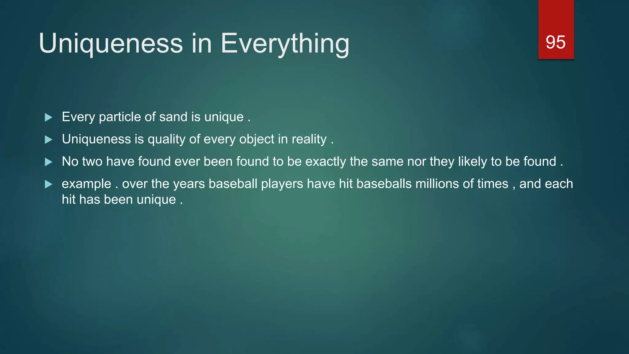 Uniqueness in Everything
 Every particle of sand is unique .
 Uniqueness is quality of every object in reality .
 No two have found ever been found to be exactly the same nor they likely to be found .
 example . over the years baseball players have hit baseballs millions of times , and each
hit has been unique .
95
 