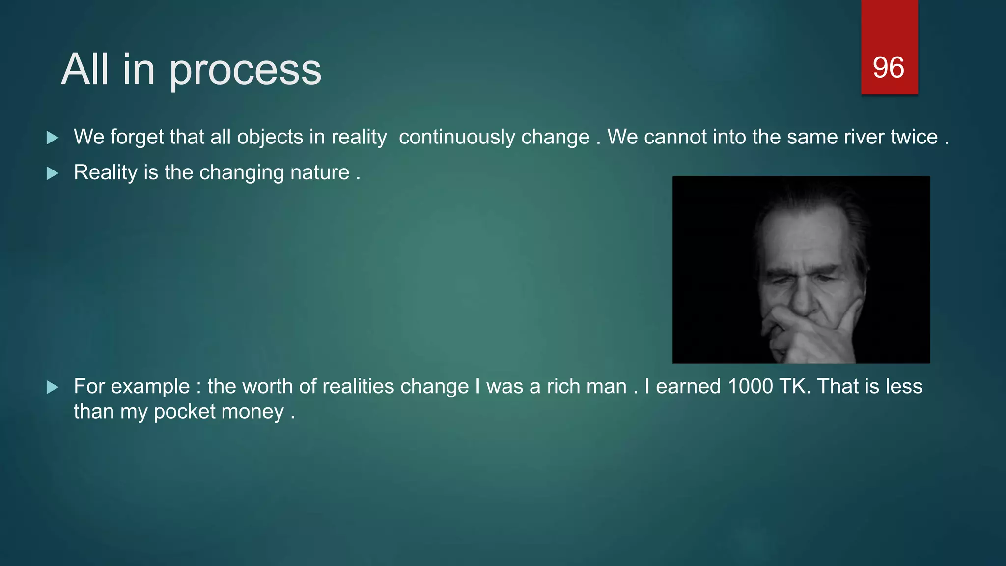 All in process
 We forget that all objects in reality continuously change . We cannot into the same river twice .
 Reality is the changing nature .
 For example : the worth of realities change I was a rich man . I earned 1000 TK. That is less
than my pocket money .
96
 
