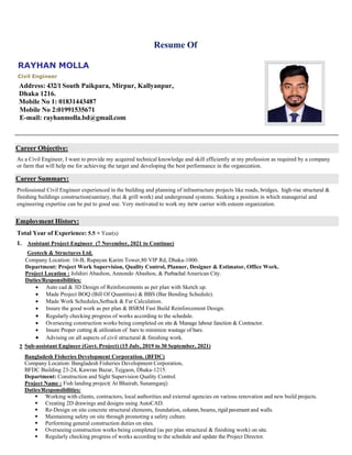 RAYHAN MOLLA
Civil Engineer
Address: 432/1South Paikpara, Mirpur, Kallyanpur,
Dhaka 1216.
Mobile No 1: 01831443487
Mobile No 2:01991535671
E-mail: rayhanmolla.bd@gmail.com
Resume Of
Career Objective:
As a Civil Engineer, I want to provide my acquired technical knowledge and skill efficiently at my profession as required by a company
or farm that will help me for achieving the target and developing the best performance in the organization.
Career Summary:
Professional Civil Engineer experienced in the building and planning of infrastructure projects like roads, bridges, high-rise structural &
finishing buildings construction(sanitary, thai & grill work) and underground systems. Seeking a position in which managerial and
engineering expertise can be put to good use. Very motivated to work my new carrier with esteem organization.
Employment History:
Total Year of Experience: 5.5 + Year(s)
1. Assistant Project Engineer (7 November, 2021 to Continue)
Geotech & Structures Ltd.
Company Location: 16-B, Rupayan Karim Tower,80 VIP Rd, Dhaka-1000.
Department: Project Work Supervision, Quality Control, Planner, Designer & Estimator, Office Work.
Project Location : Jolshiri Abashon, Annondo Abashon, & Purbachal American City.
Duties/Responsibilities:
• Auto cad & 3D Design of Reinforcements as per plan with Sketch up.
• Made Project BOQ (Bill Of Quantities) & BBS (Bar Bending Schedule).
• Made Work Schedules,Setback & Far Calculation.
• Insure the good work as per plan & BSRM Fast Build Reinforcement Design.
• Regularly checking progress of works according to the schedule.
• Overseeing construction works being completed on site & Manage labour fanction & Contractor.
• Insure Proper cutting & utilization of bars to minimize wastage of bars.
• Advising on all aspects of civil structural & finishing work.
2. Sub-assistant Engineer (Govt. Project) (15 July, 2019 to 30 September, 2021)
Bangladesh Fisheries Development Corporation. (BFDC)
Company Location: Bangladesh Fisheries Development Corporation,
BFDC Building 23-24, Kawran Bazar, Tejgaon, Dhaka-1215.
Department: Construction and Sight Supervision Quality Control.
Project Name : Fish landing project( At Bhairab, Sunamganj)
Duties/Responsibilities:
▪ Working with clients, contractors, local authorities and external agencies on various renovation and new build projects.
▪ Creating 2D drawings and designs using AutoCAD.
▪ Re-Design on site concrete structural elements, foundation, column, beams, rigid pavement and walls.
▪ Maintaining safety on site through promoting a safety culture.
▪ Performing general construction duties on sites.
▪ Overseeing construction works being completed (as per plan structural & finishing work) on site.
▪ Regularly checking progress of works according to the schedule and update the Project Director.
 