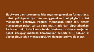 Slackware dan turunannya biasanya menggunakan format tar.gz
untuk paket-paketnya dan menggunakan tool pkgtool untuk
manajemen paketnya. Pkgtool merupakan salah satu sistem
managemen paket tertua yang masih ada dan dipertahankan.
Pada saat ini, di slackware telah disertakan sistem manajemen
paket slackpkg memiliki kemampuan seperti APT, bahkan di
Vector Linux telah mengadopsi APT dengan toolnya slapt-get.
 