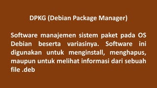 DPKG (Debian Package Manager)
Software manajemen sistem paket pada OS
Debian beserta variasinya. Software ini
digunakan untuk menginstall, menghapus,
maupun untuk melihat informasi dari sebuah
file .deb
 