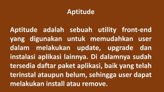 Aptitude
Aptitude adalah sebuah utility front-end
yang digunakan untuk memudahkan user
dalam melakukan update, upgrade dan
instalasi aplikasi lainnya. Di dalamnya sudah
tersedia daftar paket aplikasi, baik yang telah
terinstal ataupun belum, sehingga user dapat
melakukan install atau remove.
 