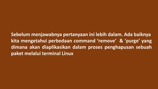 Sebelum menjawabnya pertanyaan ini lebih dalam. Ada baiknya
kita mengetahui perbedaan command ‘remove’ & ‘purge’ yang
dimana akan diaplikasikan dalam proses penghapusan sebuah
paket melalui terminal Linux
 