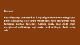 Remove
Pada dasarnya command ini hanya digunakan untuk menghapus
paket aplikasinya saja tanpa menghapus hasil konfigurasi Anda
terhadap aplikasi tersebut. Apabila suatu saat Anda ingin
menginstall aplikasinya lagi, maka hasil settingan Anda tetap
ada.
 