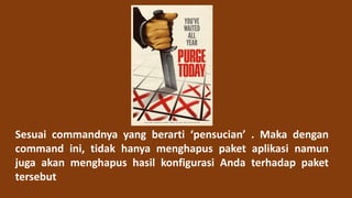 Sesuai commandnya yang berarti ‘pensucian’ . Maka dengan
command ini, tidak hanya menghapus paket aplikasi namun
juga akan menghapus hasil konfigurasi Anda terhadap paket
tersebut
 