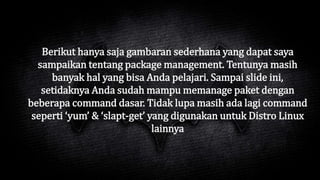 Berikut hanya saja gambaran sederhana yang dapat saya
sampaikan tentang package management. Tentunya masih
banyak hal yang bisa Anda pelajari. Sampai slide ini,
setidaknya Anda sudah mampu memanage paket dengan
beberapa command dasar. Tidak lupa masih ada lagi command
seperti ‘yum’ & ‘slapt-get’ yang digunakan untuk Distro Linux
lainnya
 
