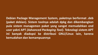 Debian Package Management System, paketnya berformat .deb
(paket debian). Sistem toolnya adalah dpkg dan dikembangkan
pula sistem managemen paket yang sangat memudahkan end
user yakni APT (Advanced Packaging Tool). Teknologi sistem APT
ini banyak diadopsi ke distribusi GNU/Linux lain, karena
kemudahan dan kemampuannya
 