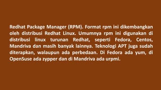 Redhat Package Manager (RPM). Format rpm ini dikembangkan
oleh distribusi Redhat Linux. Umumnya rpm ini digunakan di
distribusi linux turunan Redhat, seperti Fedora, Centos,
Mandriva dan masih banyak lainnya. Teknologi APT juga sudah
diterapkan, walaupun ada perbedaan. Di Fedora ada yum, di
OpenSuse ada zypper dan di Mandriva ada urpmi.
 