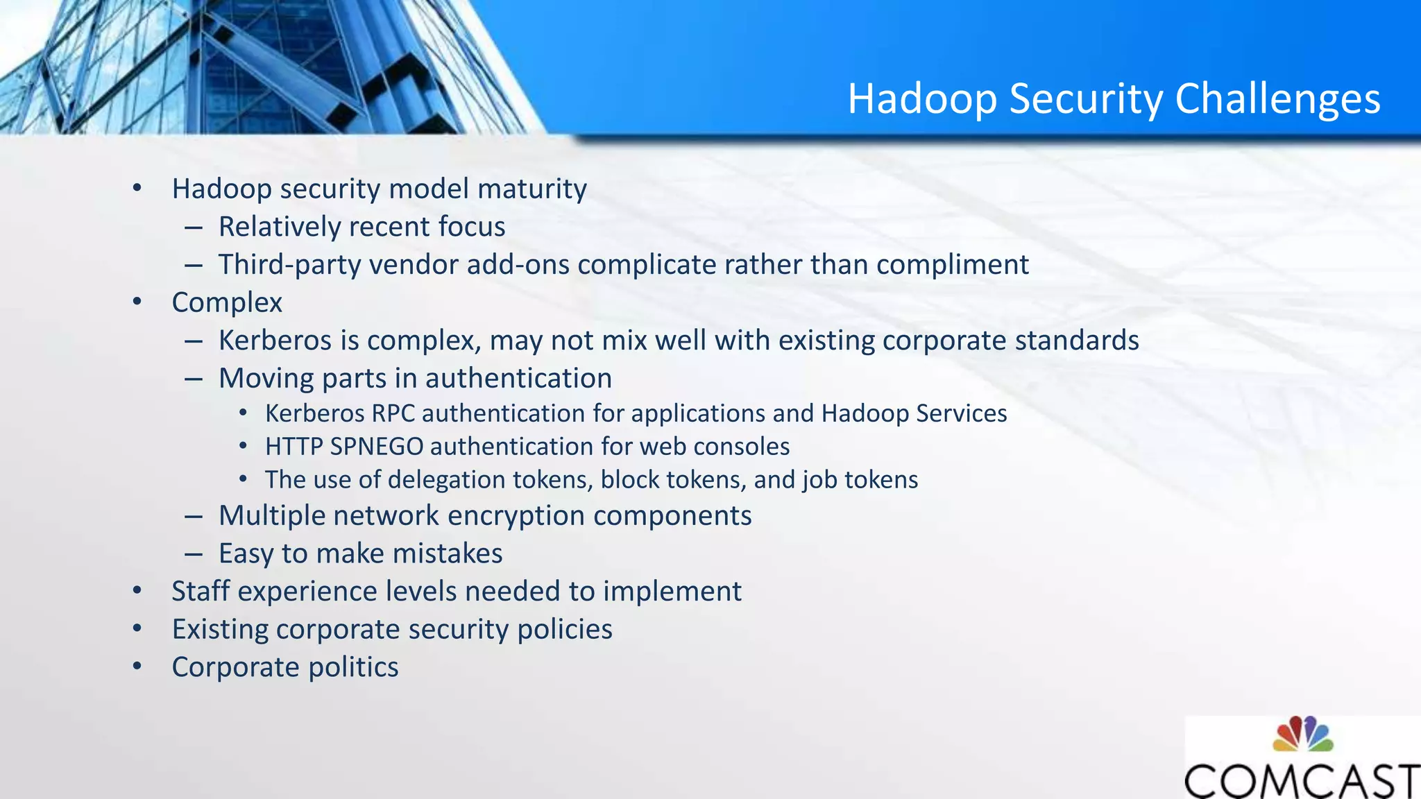 Hadoop Security Challenges
• Hadoop security model maturity
– Relatively recent focus
– Third-party vendor add-ons complicate rather than compliment
• Complex
– Kerberos is complex, may not mix well with existing corporate standards
– Moving parts in authentication
• Kerberos RPC authentication for applications and Hadoop Services
• HTTP SPNEGO authentication for web consoles
• The use of delegation tokens, block tokens, and job tokens
– Multiple network encryption components
– Easy to make mistakes
• Staff experience levels needed to implement
• Existing corporate security policies
• Corporate politics
 