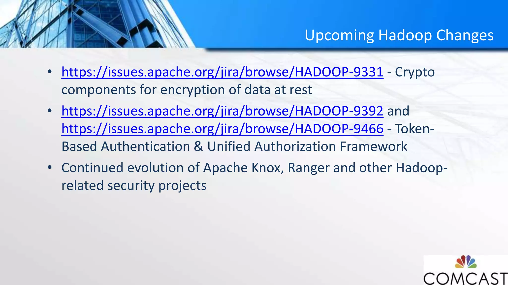 Upcoming Hadoop Changes
• https://issues.apache.org/jira/browse/HADOOP-9331 - Crypto
components for encryption of data at rest
• https://issues.apache.org/jira/browse/HADOOP-9392 and
https://issues.apache.org/jira/browse/HADOOP-9466 - Token-
Based Authentication & Unified Authorization Framework
• Continued evolution of Apache Knox, Ranger and other Hadoop-
related security projects
 