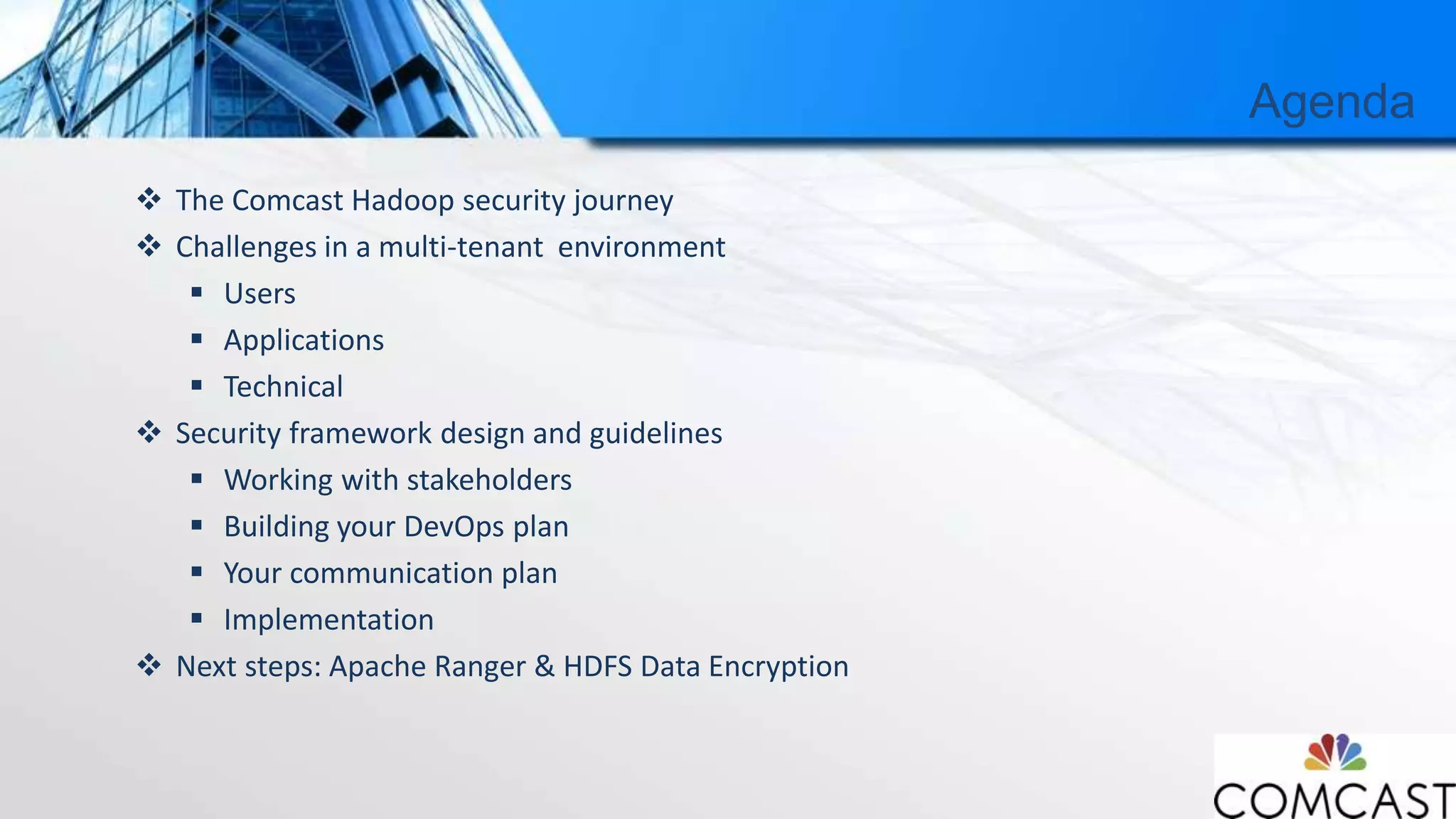 Agenda
 The Comcast Hadoop security journey
 Challenges in a multi-tenant environment
 Users
 Applications
 Technical
 Security framework design and guidelines
 Working with stakeholders
 Building your DevOps plan
 Your communication plan
 Implementation
 Next steps: Apache Ranger & HDFS Data Encryption
 