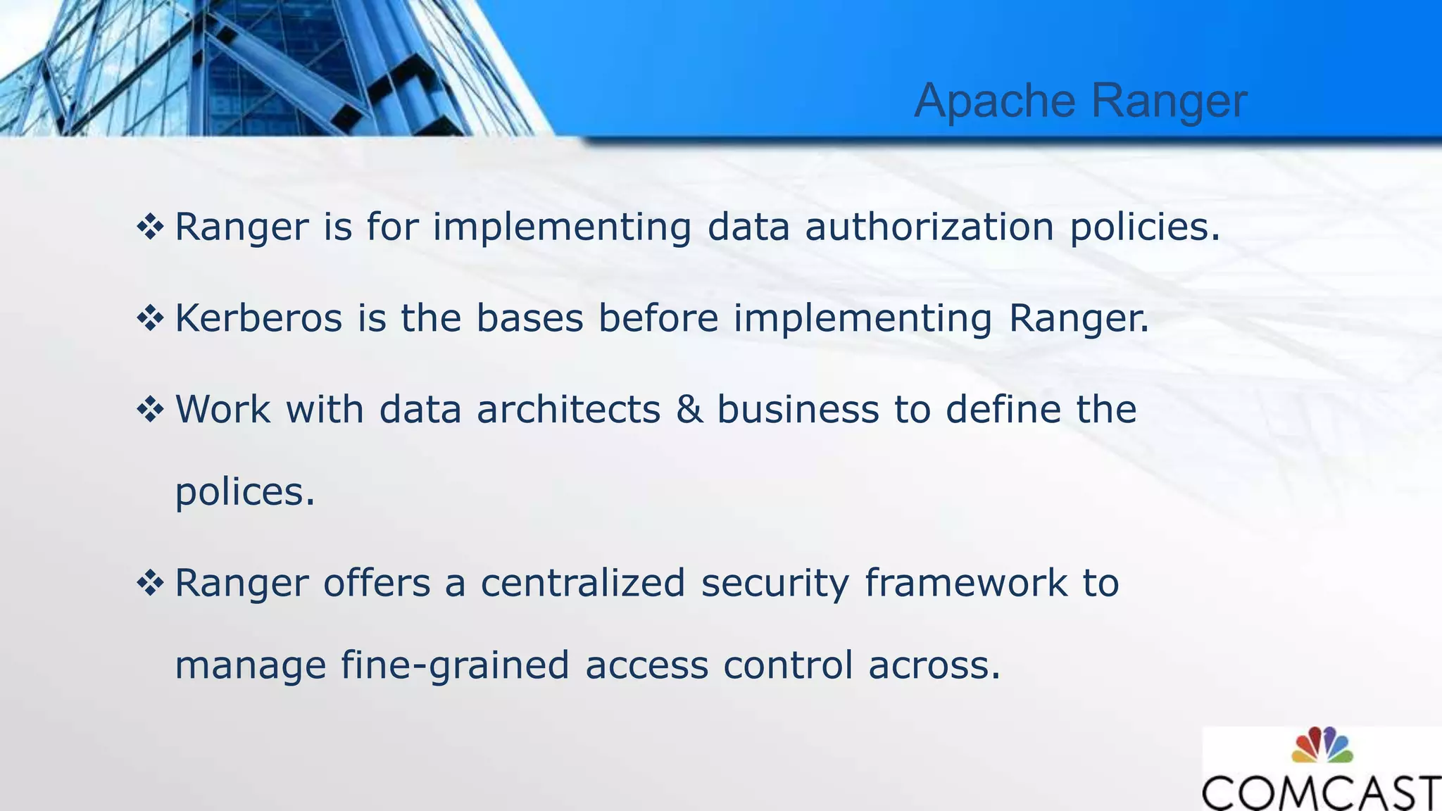 Apache Ranger
 Ranger is for implementing data authorization policies.
 Kerberos is the bases before implementing Ranger.
 Work with data architects & business to define the
polices.
 Ranger offers a centralized security framework to
manage fine-grained access control across.
 