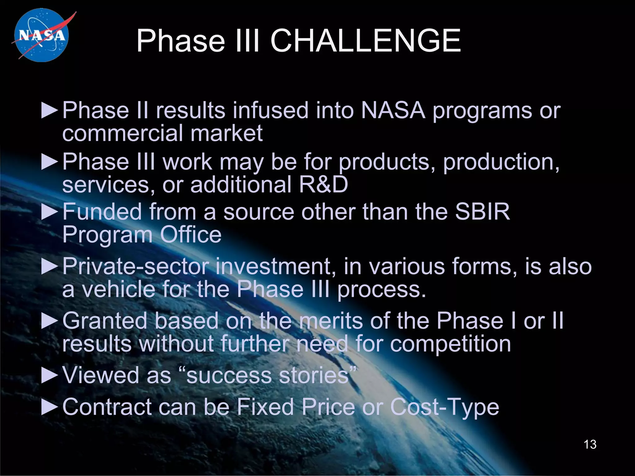 Phase III CHALLENGE

►Phase II results infused into NASA programs or
 commercial market
►Phase III work may be for products, production,
 services, or additional R&D
►Funded from a source other than the SBIR
 Program Office
►Private-sector investment, in various forms, is also
 a vehicle for the Phase III process.
►Granted based on the merits of the Phase I or II
 results without further need for competition
►Viewed as “success stories”
►Contract can be Fixed Price or Cost-Type
                                                    13
 
