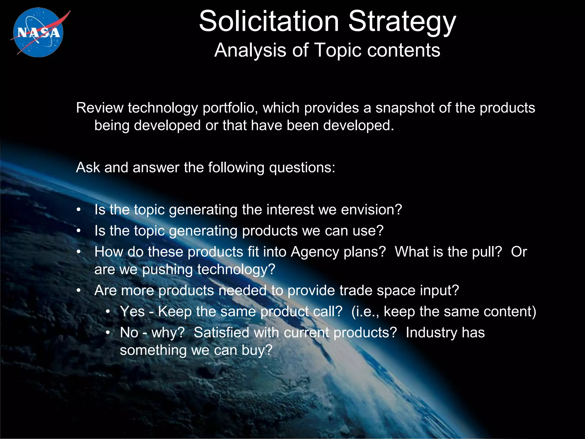 Solicitation Strategy
                     Analysis of Topic contents

Review technology portfolio, which provides a snapshot of the products
  being developed or that have been developed.

Ask and answer the following questions:

• Is the topic generating the interest we envision?
• Is the topic generating products we can use?
• How do these products fit into Agency plans? What is the pull? Or
  are we pushing technology?
• Are more products needed to provide trade space input?
    • Yes - Keep the same product call? (i.e., keep the same content)
    • No - why? Satisfied with current products? Industry has
       something we can buy?



                                                                         20
 