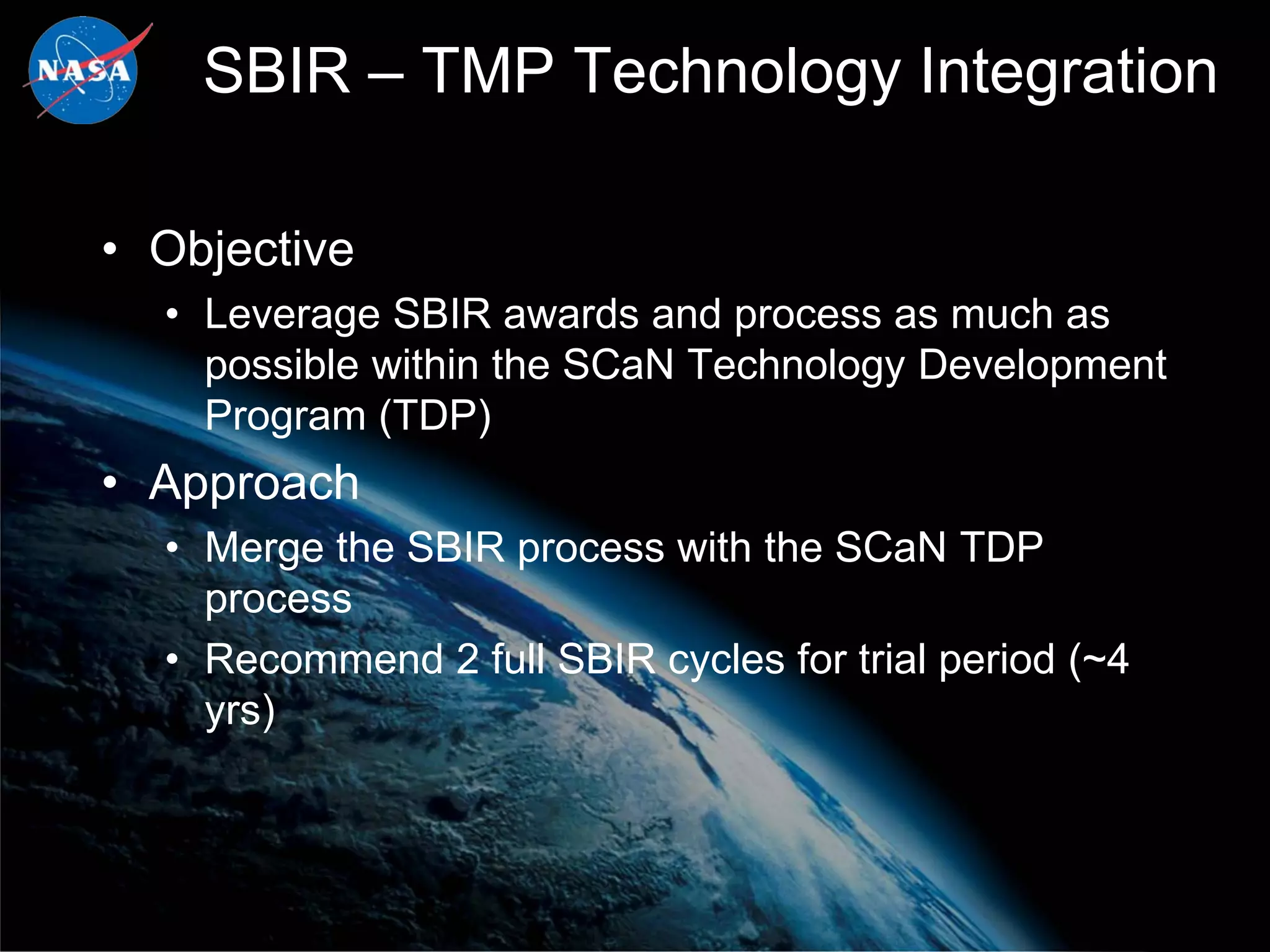 SBIR – TMP Technology Integration

• Objective
  • Leverage SBIR awards and process as much as
    possible within the SCaN Technology Development
    Program (TDP)
• Approach
  • Merge the SBIR process with the SCaN TDP
    process
  • Recommend 2 full SBIR cycles for trial period (~4
    yrs)
 