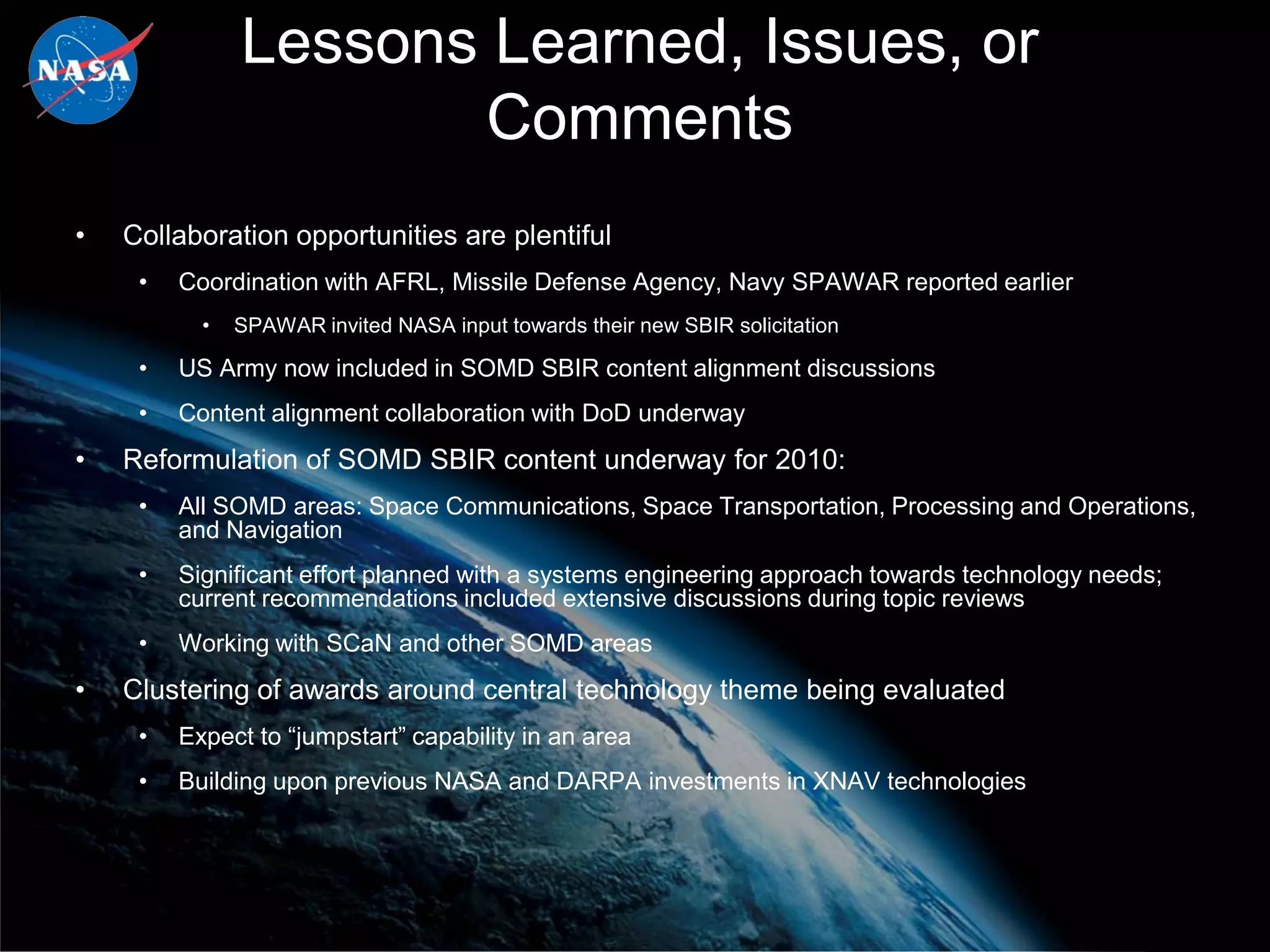 Lessons Learned, Issues, or
                      Comments
•   Collaboration opportunities are plentiful
     •   Coordination with AFRL, Missile Defense Agency, Navy SPAWAR reported earlier
           •   SPAWAR invited NASA input towards their new SBIR solicitation

     •   US Army now included in SOMD SBIR content alignment discussions
     •   Content alignment collaboration with DoD underway
•   Reformulation of SOMD SBIR content underway for 2010:
     •   All SOMD areas: Space Communications, Space Transportation, Processing and Operations,
         and Navigation
     •   Significant effort planned with a systems engineering approach towards technology needs;
         current recommendations included extensive discussions during topic reviews
     •   Working with SCaN and other SOMD areas
•   Clustering of awards around central technology theme being evaluated
     •   Expect to “jumpstart” capability in an area
     •   Building upon previous NASA and DARPA investments in XNAV technologies
 