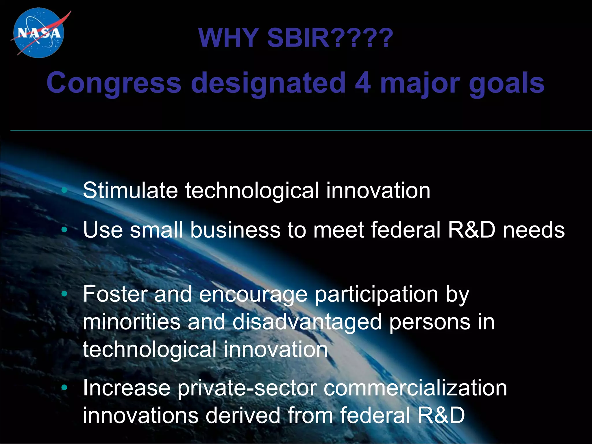 WHY SBIR????
Congress designated 4 major goals


• Stimulate technological innovation
• Use small business to meet federal R&D needs

• Foster and encourage participation by
  minorities and disadvantaged persons in
  technological innovation
• Increase private-sector commercialization
  innovations derived from federal R&D
 