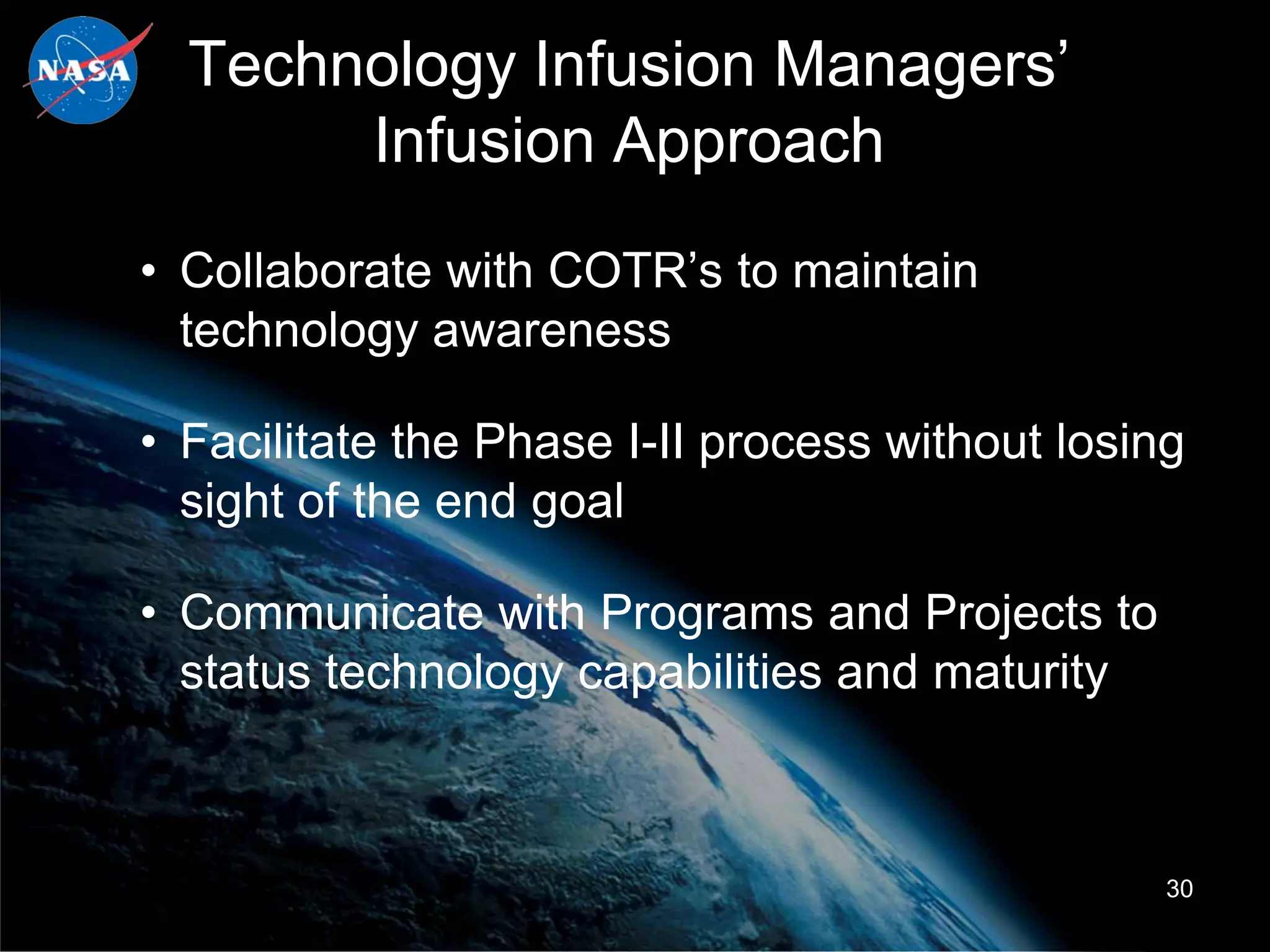 Technology Infusion Managers’
       Infusion Approach
• Collaborate with COTR’s to maintain
  technology awareness

• Facilitate the Phase I-II process without losing
  sight of the end goal

• Communicate with Programs and Projects to
  status technology capabilities and maturity



                                                 30
 