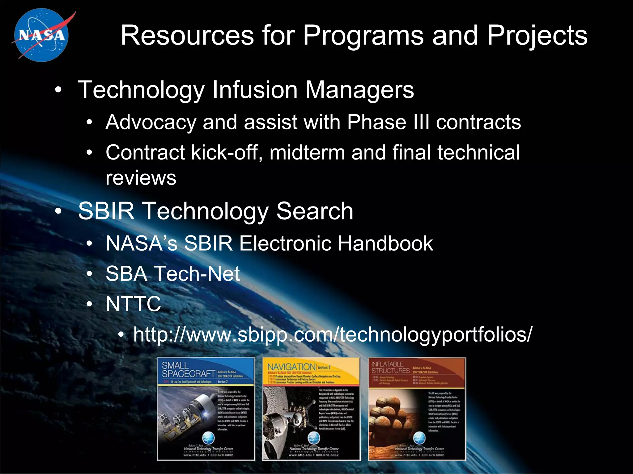 Resources for Programs and Projects
• Technology Infusion Managers
  • Advocacy and assist with Phase III contracts
  • Contract kick-off, midterm and final technical
    reviews
• SBIR Technology Search
  • NASA’s SBIR Electronic Handbook
  • SBA Tech-Net
  • NTTC
     • http://www.sbipp.com/technologyportfolios/
 