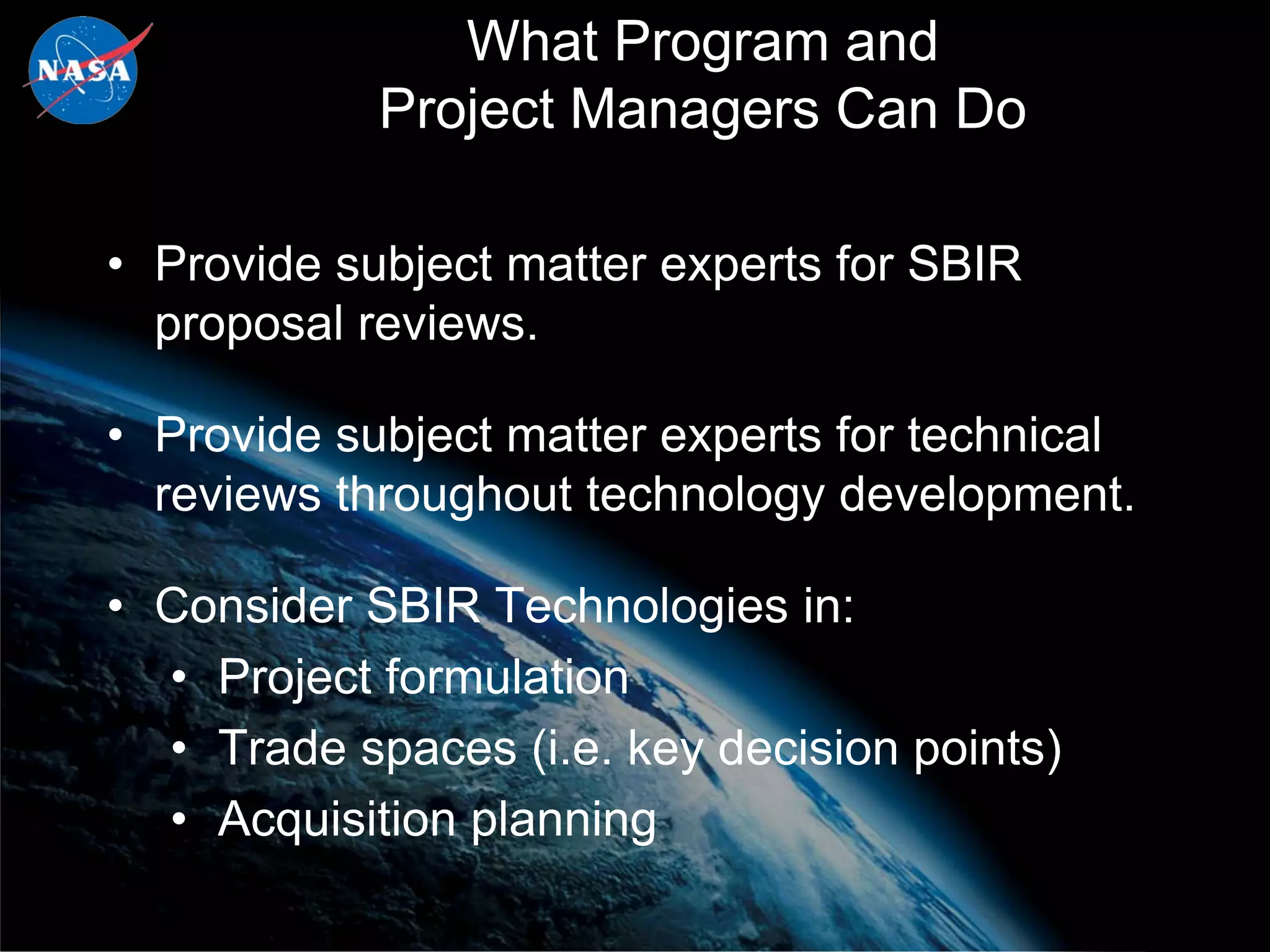 What Program and
            Project Managers Can Do

• Provide subject matter experts for SBIR
  proposal reviews.

• Provide subject matter experts for technical
  reviews throughout technology development.

• Consider SBIR Technologies in:
  • Project formulation
  • Trade spaces (i.e. key decision points)
  • Acquisition planning
 