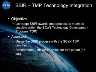 SBIR – TMP Technology Integration

• Objective
  • Leverage SBIR awards and process as much as
    possible within the SCaN Technology Development
    Program (TDP)
• Approach
  • Merge the SBIR process with the SCaN TDP
    process
  • Recommend 2 full SBIR cycles for trial period (~4
    yrs)
 