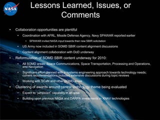 Lessons Learned, Issues, or
                      Comments
•   Collaboration opportunities are plentiful
     •   Coordination with AFRL, Missile Defense Agency, Navy SPAWAR reported earlier
           •   SPAWAR invited NASA input towards their new SBIR solicitation

     •   US Army now included in SOMD SBIR content alignment discussions
     •   Content alignment collaboration with DoD underway
•   Reformulation of SOMD SBIR content underway for 2010:
     •   All SOMD areas: Space Communications, Space Transportation, Processing and Operations,
         and Navigation
     •   Significant effort planned with a systems engineering approach towards technology needs;
         current recommendations included extensive discussions during topic reviews
     •   Working with SCaN and other SOMD areas
•   Clustering of awards around central technology theme being evaluated
     •   Expect to “jumpstart” capability in an area
     •   Building upon previous NASA and DARPA investments in XNAV technologies
 
