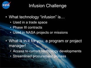 Infusion Challenge

• What technology “infusion” is…
  • Used in a trade space
  • Phase III contracts
  • Used in NASA projects or missions

• What is in it for you, a program or project
  manager!
  • Access to current technology developments
  • Streamlined procurement process
 