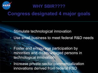 WHY SBIR????
Congress designated 4 major goals


• Stimulate technological innovation
• Use small business to meet federal R&D needs

• Foster and encourage participation by
  minorities and disadvantaged persons in
  technological innovation
• Increase private-sector commercialization
  innovations derived from federal R&D
 