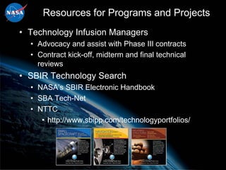 Resources for Programs and Projects
• Technology Infusion Managers
  • Advocacy and assist with Phase III contracts
  • Contract kick-off, midterm and final technical
    reviews
• SBIR Technology Search
  • NASA’s SBIR Electronic Handbook
  • SBA Tech-Net
  • NTTC
     • http://www.sbipp.com/technologyportfolios/
 