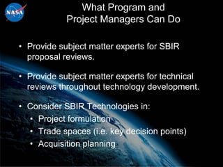 What Program and
            Project Managers Can Do

• Provide subject matter experts for SBIR
  proposal reviews.

• Provide subject matter experts for technical
  reviews throughout technology development.

• Consider SBIR Technologies in:
  • Project formulation
  • Trade spaces (i.e. key decision points)
  • Acquisition planning
 