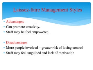 Laissez-faire Management Styles
 Advantages:
 Can promote creativity.
 Staff may be feel empowered.
 Disadvantages
 More people involved – greater risk of losing control
 Staff may feel unguided and lack of motivation
 