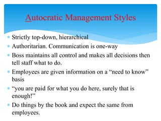  Strictly top-down, hierarchical
 Authoritarian. Communication is one-way
 Boss maintains all control and makes all decisions then
tell staff what to do.
 Employees are given information on a “need to know”
basis
 “you are paid for what you do here, surely that is
enough!”
 Do things by the book and expect the same from
employees.
Autocratic Management Styles
 