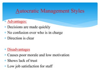  Advantages:
 Decisions are made quickly
 No confusion over who is in charge
 Direction is clear
 Disadvantages
 Causes poor morale and low motivation
 Shows lack of trust
 Low job satisfaction for staff
Autocratic Management Styles
 