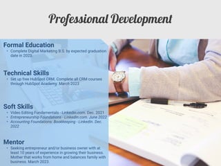Professiona
l
Developmen
t
Mentor


• Seeking entrepreneur and/or business owner with at
least 10 years of experience in growing their business.
Mother that works from home and balances family with
business. March 2023.
Formal Education


• Complete Digital Marketing B.S. by expected graduation
date in 2023.
Technical Skills


• Set up free HubSpot CRM. Complete all CRM courses
through HubSpot Academy. March 2023
Soft Skills


• Video Editing Fundamentals - LinkedIn.com. Dec. 2021


• Entrepreneurship Foundations - LinkedIn.com. June 2022


• Accounting Foundations: Bookkeeping - LinkedIn. Dec.
2022
 
