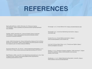 REFERENCES
StartupStockPhotos. (2015, February 15). Woman at laptop
[Photograph]. https://pixabay.com/photos/student-typing-keyboard-
text-849825/


Pixabay. (2016, December 21). Gray and Black Laptop Computer
[Photograph]. https://www.pexels.com/photo/business-charts-
commerce-computer-265087/


Lukas. (2017, November 2). Person Holding Blue Ballpoint Pen On White
Notebook [Photograph]. https://www.pexels.com/photo/person-holding-
blue-ballpoint-pen-on-white-notebook-669610/


Summary Report For: 13-1161.01 – Search Marketing Strategists. (n.d.).
O Net OnLine. https://www.onetonline.org/link/summary/13-1161.01


Staff Writers. (2021, April 27). Five Marketing Associations to Join. Best
College Reviews. https://www.bestcollegereviews.org/lists/
fi
ve-
marketing-associations-to-join/


Homepage. (n.d.). Social Media Club. https://socialmediaclub.org/


Homepage (n.d.). American Marketing Association. https://
www.ama.org/


Contact Us (n.d.). Social Media Association. https://
www.socialmediaassoc.com/contact-us/


Let’s Get To Know Each Other. (n.d.). Townhouse Digital. https://
townhousedigital.com/about


Yearby, J. (n.d.). Freelance Graphic Designer | Web Developer | Digital
Marketer. LinkedIn. https://www.linkedin.com/in/jonas-
yearby-13571b143/


Berghezan, L. (n.d.). Digital Marketing Specialist. LinkedIn. https://
www.linkedin.com/in/lorenaberghezan
 