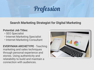 Professio
n
Potential Job Titles:


• SEO Specialist


• Internet Marketing Specialist


• Internet Marketing Consultant


EVERYMAN ARCHETYPE - Teaching
marketing and sales techniques
through personal experience and
stories. Using authenticity and
relatability to build and maintain a
connection with audiences.
Search Marketing Strategist for Digital Marketing
 