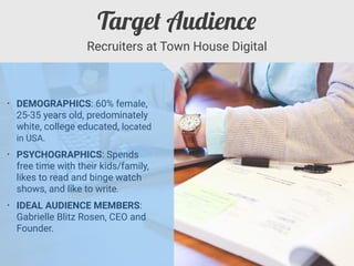 • DEMOGRAPHICS: 60% female,
25-35 years old, predominately
white, college educated, located
in USA.


• PSYCHOGRAPHICS: Spends
free time with their kids/family,
likes to read and binge watch
shows, and like to write.


• IDEAL AUDIENCE MEMBERS:
Gabrielle Blitz Rosen, CEO and
Founder.
Recruiters at Town House Digital
Targe
t
Audienc
e
 