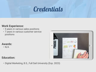Credential
s
Work Experience:


• 5 years in various sales positions


• 7 years in various customer service
positions
Education:
• Digital Marketing, B.S., Full Sail University (Exp. 2023)
Awards:


• N/A
 