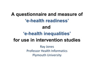 A questionnaire and measure of
       ‘e-health readiness’
               and
      ‘e-health inequalities’
 for use in intervention studies
               Ray Jones
      Professor Health Informatics
          Plymouth University
 