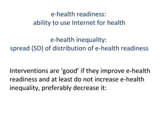 e-health readiness:
        ability to use Internet for health

              e-health inequality:
spread (SD) of distribution of e-health readiness


Interventions are ‘good’ if they improve e-health
readiness and at least do not increase e-health
inequality, preferably decrease it:
 
