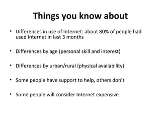 Things you know about
• Differences in use of Internet: about 80% of people had
  used Internet in last 3 months

• Differences by age (personal skill and interest)

• Differences by urban/rural (physical availability)

• Some people have support to help, others don’t

• Some people will consider Internet expensive
 