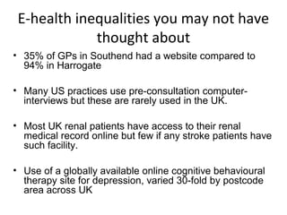 E-health inequalities you may not have
             thought about
• 35% of GPs in Southend had a website compared to
  94% in Harrogate

• Many US practices use pre-consultation computer-
  interviews but these are rarely used in the UK.

• Most UK renal patients have access to their renal
  medical record online but few if any stroke patients have
  such facility.

• Use of a globally available online cognitive behavioural
  therapy site for depression, varied 30-fold by postcode
  area across UK
 
