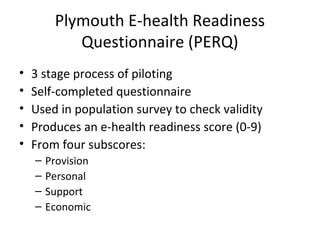 Plymouth E-health Readiness
            Questionnaire (PERQ)
•   3 stage process of piloting
•   Self-completed questionnaire
•   Used in population survey to check validity
•   Produces an e-health readiness score (0-9)
•   From four subscores:
    –   Provision
    –   Personal
    –   Support
    –   Economic
 