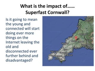 What is the impact of……
         Superfast Cornwall?
Is it going to mean
the young and
connected will start
doing ever more
things on the
Internet leaving the
old and
disconnected ever
further behind and
disadvantaged?
 