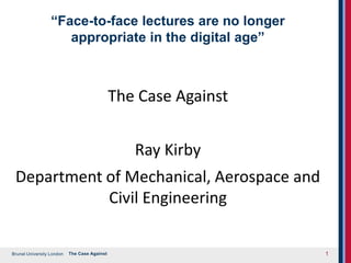 Brunel University London
“Face-to-face lectures are no longer
appropriate in the digital age”
The Case Against
Ray Kirby
Department of Mechanical, Aerospace and
Civil Engineering
The Case Against 1
 