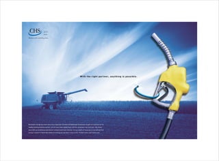 e n e rg y

                        grains

                        fo o d s


Resources for enriching lives.




                                                                                Wi t h t he ri g h t p a r t n e r , a n y t h i n g i s p o s s i b le .




Renewable energy has never been more important. So when US BioEnergy Corporation sought out a partner for its

rapidly growing biofuels venture, we did more than supply them with the necessary raw materials. We linked

them with an established distribution network and retail channel. Its our depth of resources in everything from

energy to grains to foods that allows us to bring our partners vision to life. To learn more, visit chsinc.com.
 