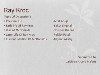 Ray Kroc
Topic Of Discussion :
 Personal life -Amit Ahuja
 Early life Of Ray Kroc -Saket Singhal
 Rise of McDonalds -Dhwani Khanna
 Later Life Of Ray Kroc -Palakh Patel
 Current Position Of McDonalds -Kayzad Mistry
Submitted To
Jaishree Anand Ma’am
 
