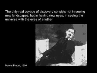 The only real voyage of discovery consists not in seeing
new landscapes, but in having new eyes, in seeing the
universe with the eyes of another.
Marcel Proust, 1900
 