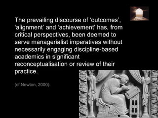 The prevailing discourse of ‘outcomes’,
‘alignment’ and ‘achievement’ has, from
critical perspectives, been deemed to
serve managerialist imperatives without
necessarily engaging discipline-based
academics in significant
reconceptualisation or review of their
practice.
(cf.Newton, 2000).
 